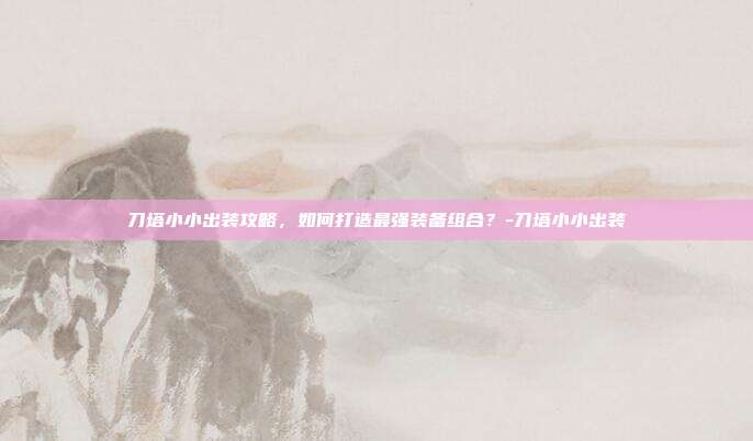 刀塔小小出装攻略,如何打造最强装备组合?-刀塔小小出装