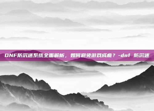 DNF防沉迷系统全面解析,如何避免游戏成瘾?-dnf 防沉迷