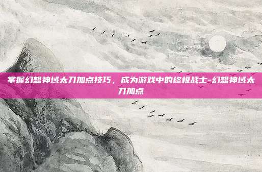 掌握幻想神域太刀加点技巧,成为游戏中的终极战士-幻想神域太刀加点