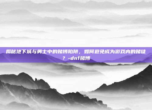 揭秘地下城与勇士中的赌博陷阱,如何避免成为游戏内的赌徒?-dnf赌博