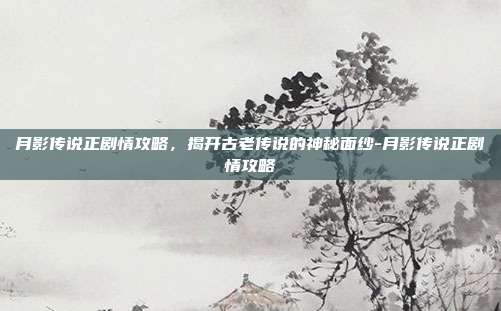 月影传说正剧情攻略,揭开古老传说的神秘面纱-月影传说正剧情攻略