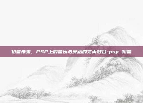 初音未来,PSP上的音乐与舞蹈的完美融合-psp 初音