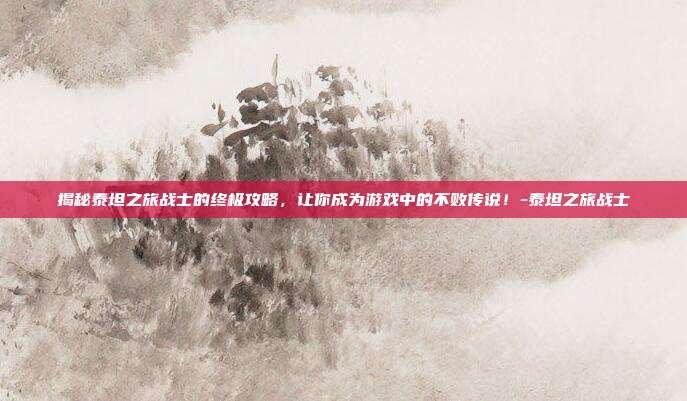 揭秘泰坦之旅战士的终极攻略,让你成为游戏中的不败传说!-泰坦之旅战士