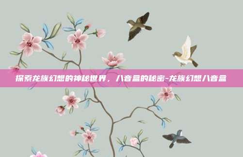 探索龙族幻想的神秘世界,八音盒的秘密-龙族幻想八音盒