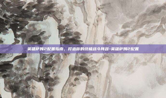 英雄萨姆2配置指南,打造你的终极战斗阵容-英雄萨姆2配置