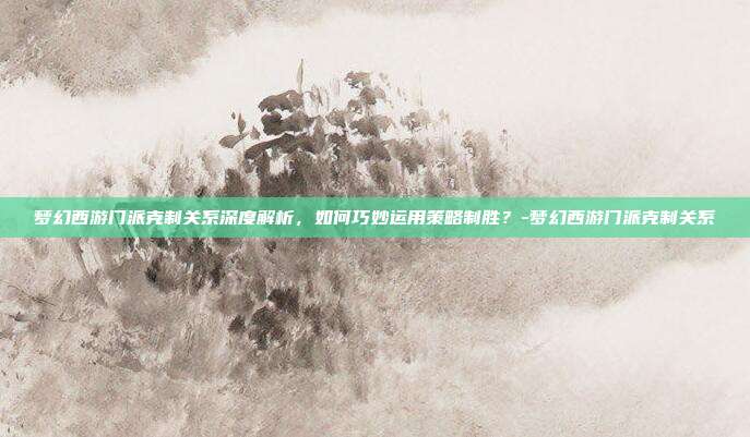 梦幻西游门派克制关系深度解析,如何巧妙运用策略制胜?-梦幻西游门派克制关系