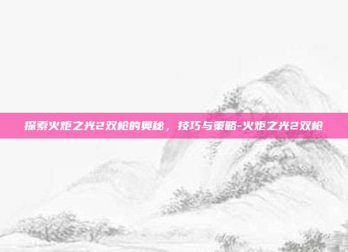 探索火炬之光2双枪的奥秘,技巧与策略-火炬之光2双枪