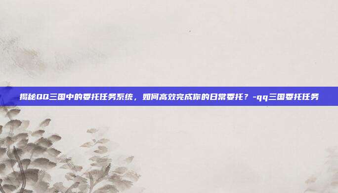 揭秘QQ三国中的委托任务系统,如何高效完成你的日常委托?-qq三国委托任务