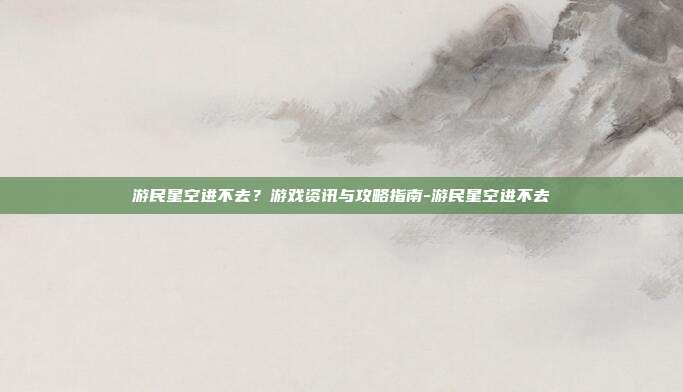 游民星空进不去?游戏资讯与攻略指南-游民星空进不去
