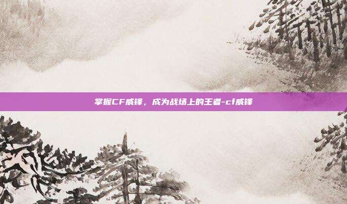 掌握CF威锋,成为战场上的王者-cf威锋