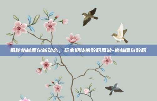 揭秘格林德尔新动态,玩家期待的辞职风波-格林德尔辞职