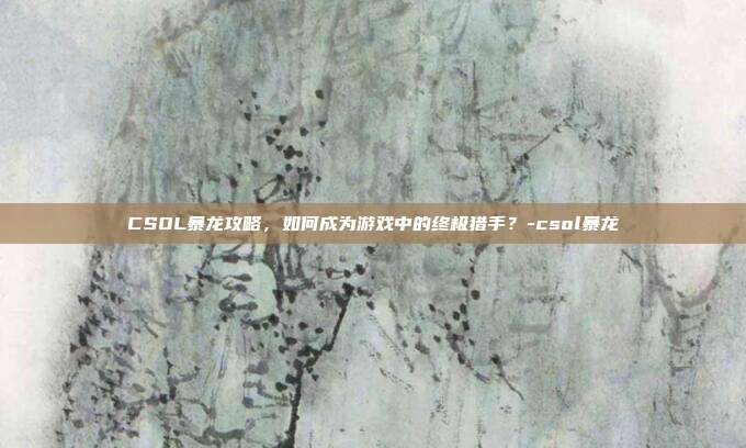 CSOL暴龙攻略,如何成为游戏中的终极猎手?-csol暴龙