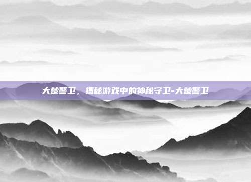 大楚警卫,揭秘游戏中的神秘守卫-大楚警卫