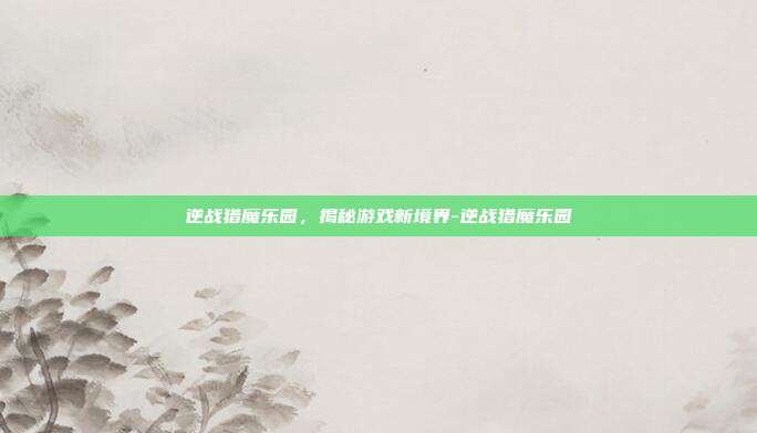 逆战猎魔乐园,揭秘游戏新境界-逆战猎魔乐园