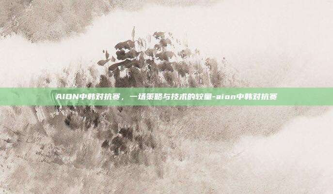 AION中韩对抗赛,一场策略与技术的较量-aion中韩对抗赛