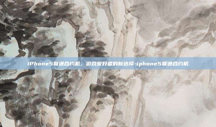 iPhone5联通合约机,游戏爱好者的新选择-iphone5联通合约机