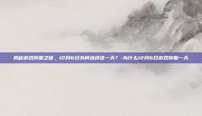 揭秘游戏停服之谜,12月6日为何选择这一天?-为什么12月6日游戏停服一天