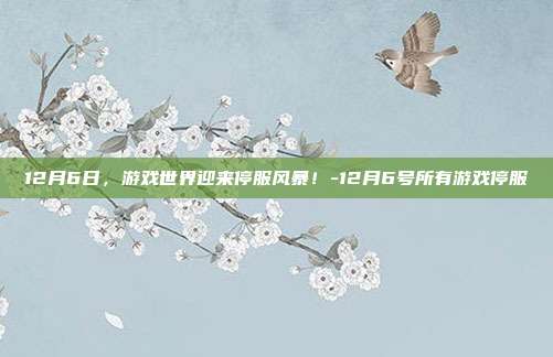 12月6日,游戏世界迎来停服风暴!-12月6号所有游戏停服