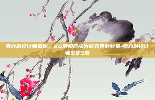 雪容融设计师揭秘,95后如何成为游戏界的新星-雪容融设计师是95后