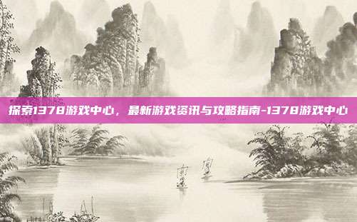 探索1378游戏中心,最新游戏资讯与攻略指南-1378游戏中心