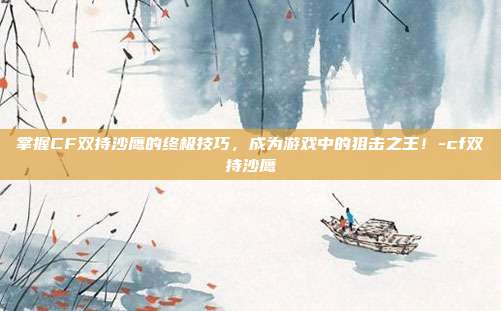 掌握CF双持沙鹰的终极技巧,成为游戏中的狙击之王!-cf双持沙鹰