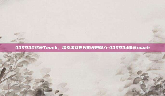 43993D炫舞Touch,探索游戏世界的无限魅力-43993d炫舞touch