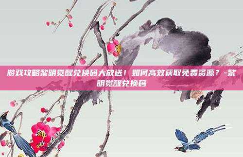 游戏攻略黎明觉醒兑换码大放送!如何高效获取免费资源?-黎明觉醒兑换码