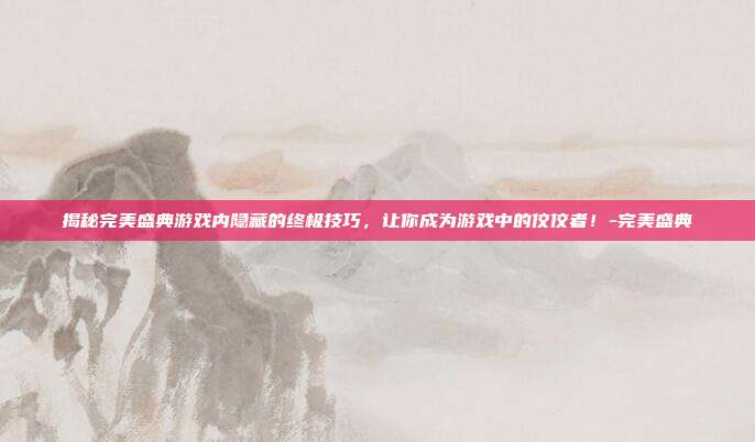 揭秘完美盛典游戏内隐藏的终极技巧,让你成为游戏中的佼佼者!-完美盛典