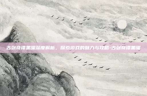 古剑奇谭黑曜深度解析,探索游戏的魅力与攻略-古剑奇谭黑曜