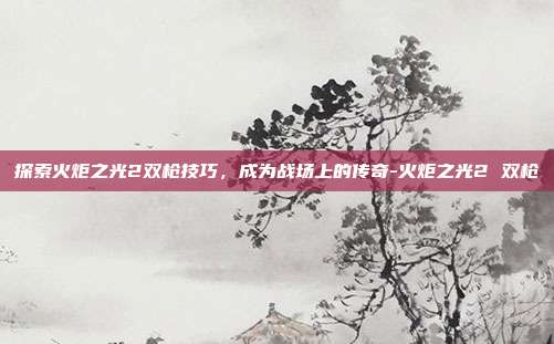 探索火炬之光2双枪技巧,成为战场上的传奇-火炬之光2 双枪