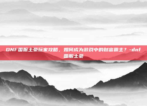 DNF国服土豪玩家攻略,如何成为游戏中的财富霸主?-dnf国服土豪