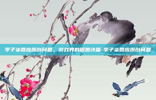 李子柒回应原创问题,游戏界的田园诗篇-李子柒回应原创问题
