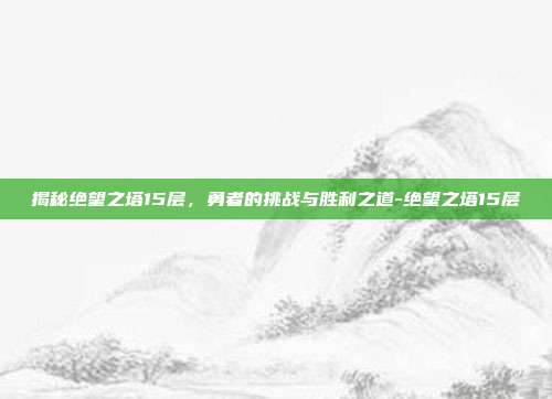 揭秘绝望之塔15层,勇者的挑战与胜利之道-绝望之塔15层