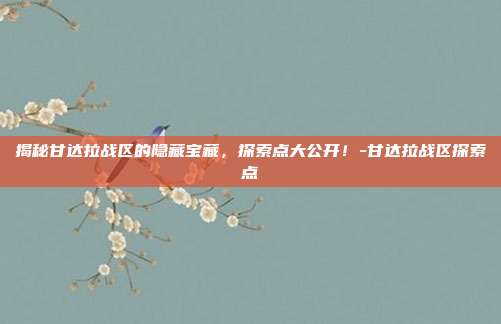 揭秘甘达拉战区的隐藏宝藏,探索点大公开!-甘达拉战区探索点