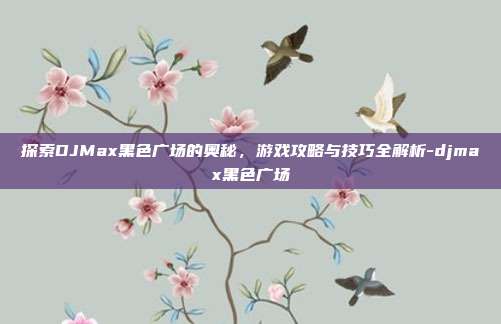 探索DJMax黑色广场的奥秘,游戏攻略与技巧全解析-djmax黑色广场