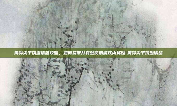 黄骅尖子顶邀请码攻略,如何获取并有效使用游戏内奖励-黄骅尖子顶邀请码