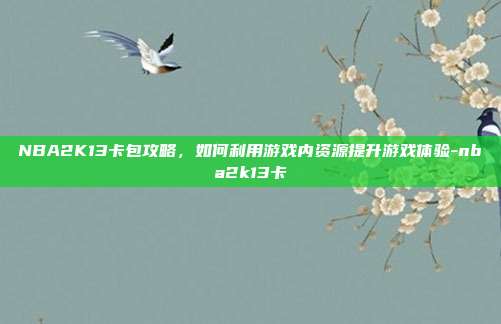 NBA2K13卡包攻略,如何利用游戏内资源提升游戏体验-nba2k13卡