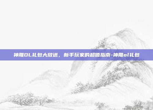 神雕OL礼包大放送,新手玩家的超值指南-神雕ol礼包