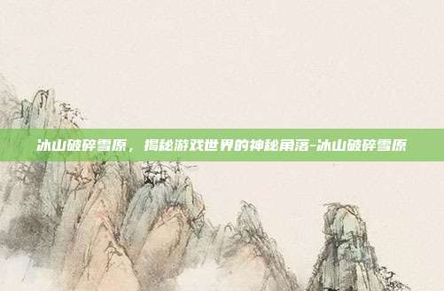 冰山破碎雪原,揭秘游戏世界的神秘角落-冰山破碎雪原