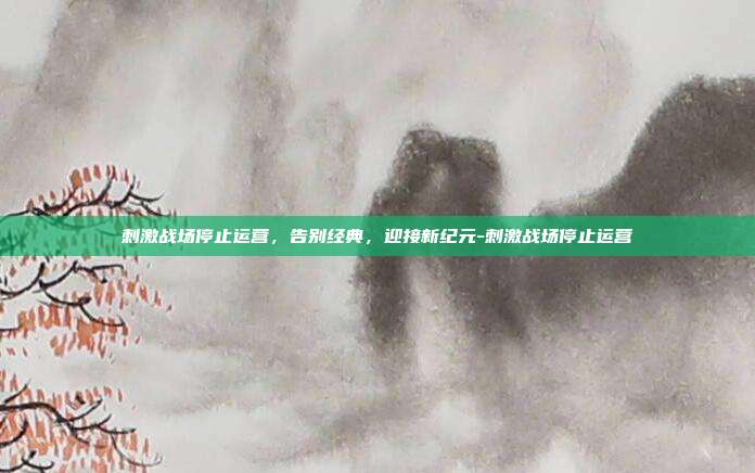刺激战场停止运营,告别经典,迎接新纪元-刺激战场停止运营