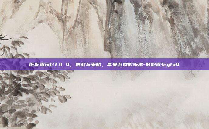 低配置玩GTA 4,挑战与策略,享受游戏的乐趣-低配置玩gta4