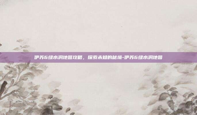 伊苏6绿水洞地图攻略,探索未知的秘境-伊苏6绿水洞地图