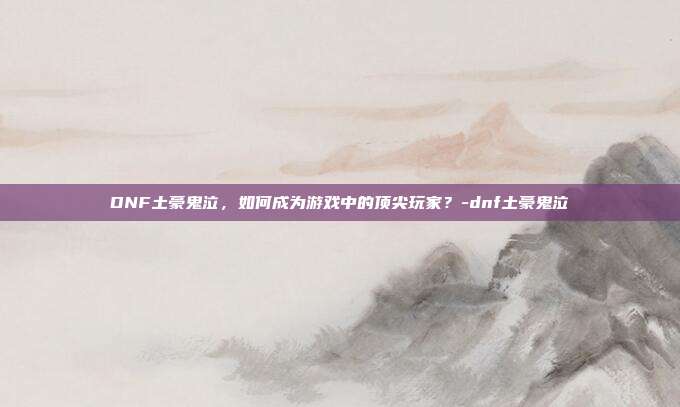 DNF土豪鬼泣,如何成为游戏中的顶尖玩家?-dnf土豪鬼泣