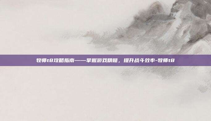 牧师t8攻略指南——掌握游戏精髓,提升战斗效率-牧师t8