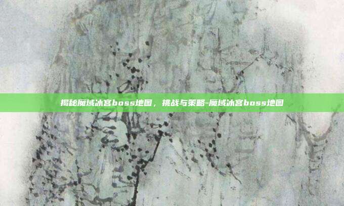 揭秘魔域冰宫boss地图,挑战与策略-魔域冰宫boss地图