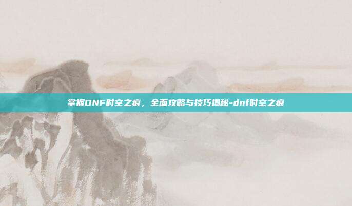 掌握DNF时空之痕,全面攻略与技巧揭秘-dnf时空之痕