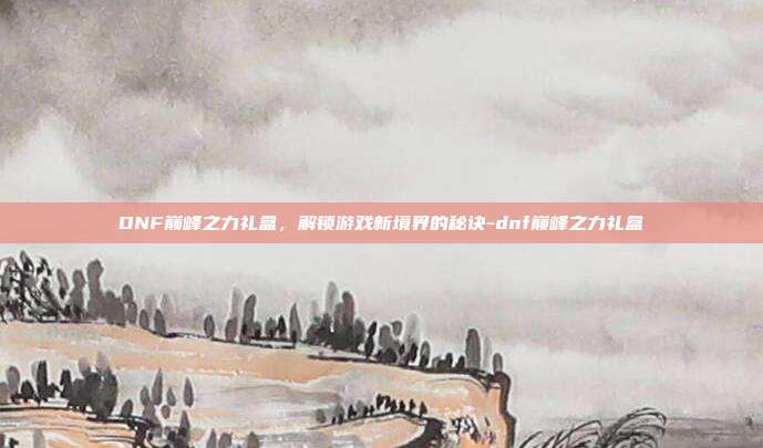 DNF巅峰之力礼盒,解锁游戏新境界的秘诀-dnf巅峰之力礼盒