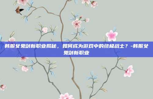 韩服女鬼剑新职业揭秘,如何成为游戏中的终极战士?-韩服女鬼剑新职业