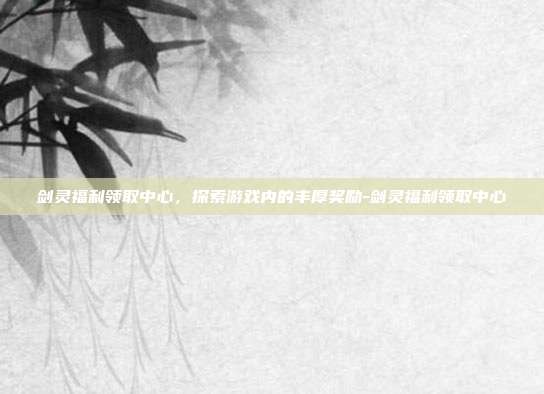 剑灵福利领取中心,探索游戏内的丰厚奖励-剑灵福利领取中心
