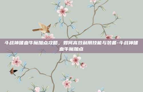 斗战神嗜血牛魔加点攻略,如何高效利用技能与装备-斗战神嗜血牛魔加点